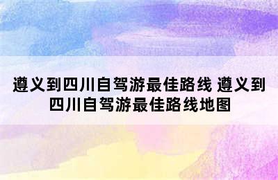 遵义到四川自驾游最佳路线 遵义到四川自驾游最佳路线地图